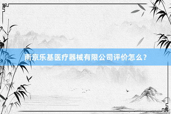 南京乐基医疗器械有限公司评价怎么？